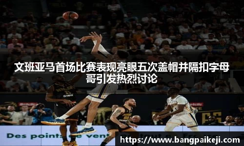文班亚马首场比赛表现亮眼五次盖帽并隔扣字母哥引发热烈讨论